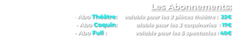 Les Abonnements:      - Abo Théâtre:  	valable pour les 2 pièces théâtre :  22€      - Abo Coquin:  	       alable pour les 3 coquineries  : 17€        - Abo Full : 	        	valable pour les 5 spectacles : 40€