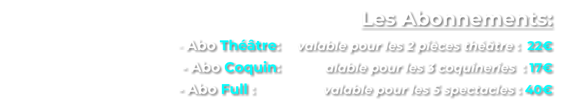 Les Abonnements:      - Abo Thtre:  	valable pour les 2 pices thtre :  22      - Abo Coquin:  	       alable pour les 3 coquineries  : 17        - Abo Full : 	        	valable pour les 5 spectacles : 40